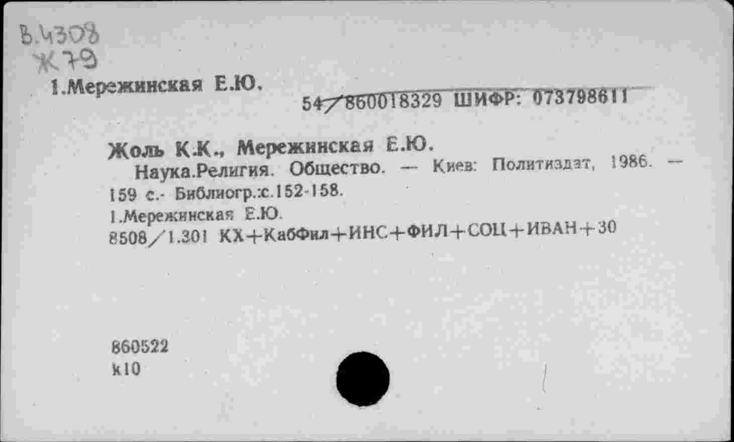 ﻿1 .Мережинская Е.Ю.
54/66001'8329 ШЙФК“0737986И
Жоль КЖ., Мережинская Е.Ю.
Наука.Религия. Общество. — Киев: Политиздат, 1986. — 159 с.- Библиогр.:с.152-158.
1 .Мережинская Е.Ю
8508/1.301 КХ4-КабФил-ЬИНС4-ФИЛ4-СОЦ4-ИВАН+30
860522 К10